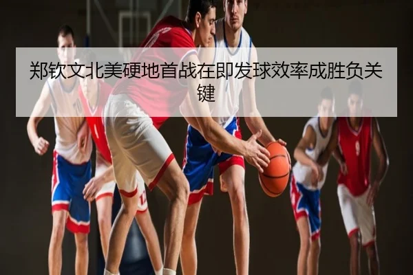 郑钦文北美硬地首战在即发球效率成胜负关键