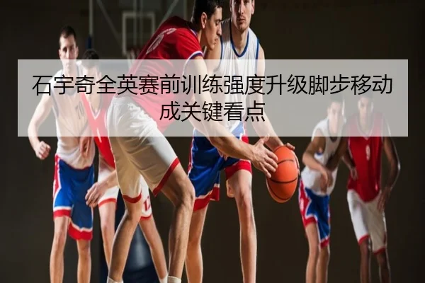 石宇奇全英赛前训练强度升级脚步移动成关键看点