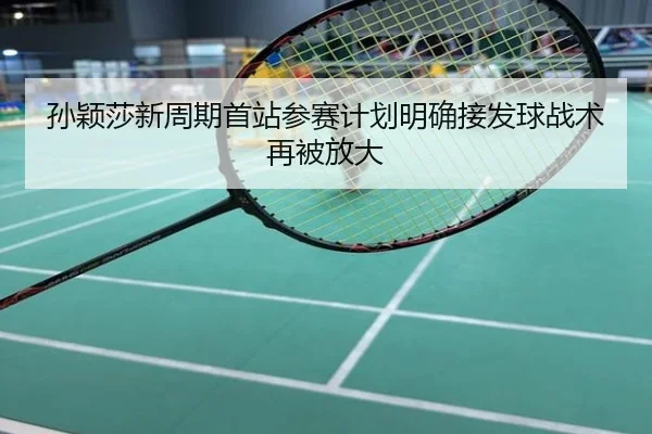 孙颖莎新周期首站参赛计划明确接发球战术再被放大